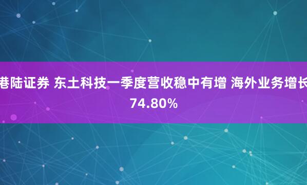 港陆证券 东土科技一季度营收稳中有增 海外业务增长74.80%