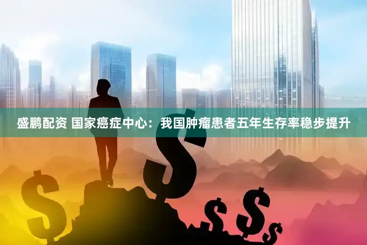 盛鹏配资 国家癌症中心：我国肿瘤患者五年生存率稳步提升
