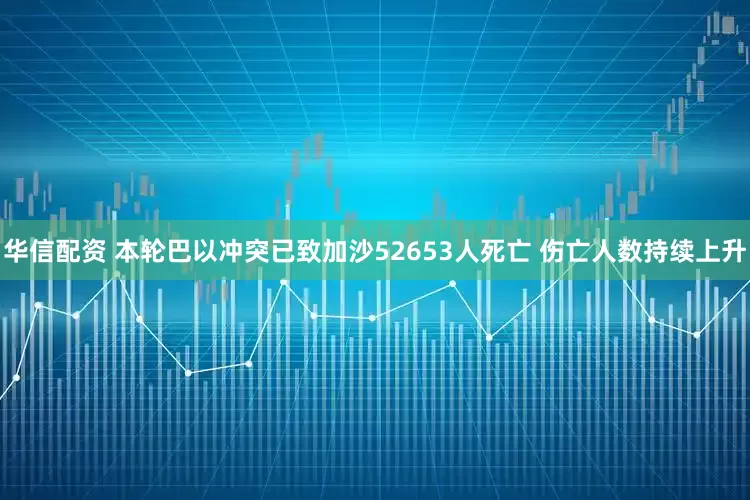 华信配资 本轮巴以冲突已致加沙52653人死亡 伤亡人数持续上升