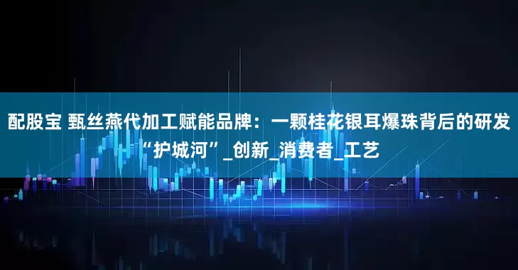 配股宝 甄丝燕代加工赋能品牌：一颗桂花银耳爆珠背后的研发“护城河”_创新_消费者_工艺