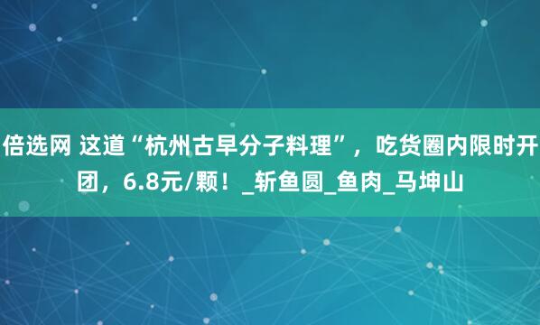 倍选网 这道“杭州古早分子料理”，吃货圈内限时开团，6.8元/颗！_斩鱼圆_鱼肉_马坤山