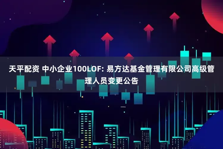 天平配资 中小企业100LOF: 易方达基金管理有限公司高级管理人员变更公告