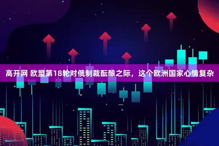 高开网 欧盟第18轮对俄制裁酝酿之际，这个欧洲国家心情复杂
