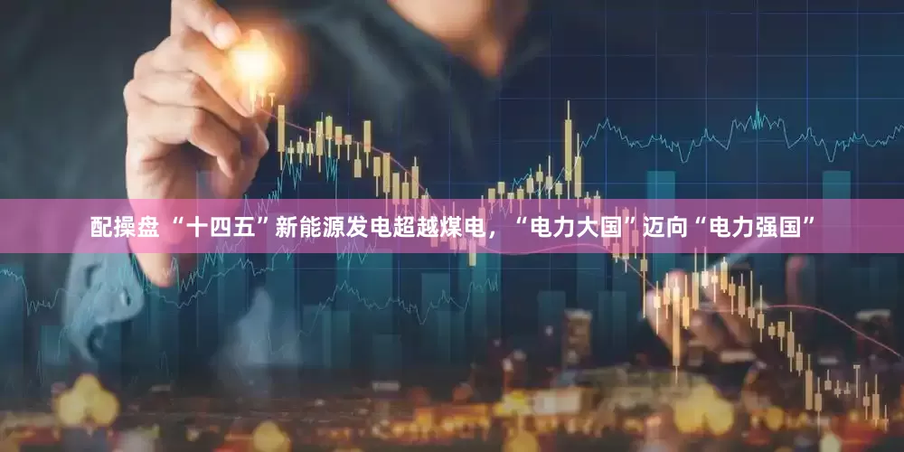 配操盘 “十四五”新能源发电超越煤电，“电力大国”迈向“电力强国”