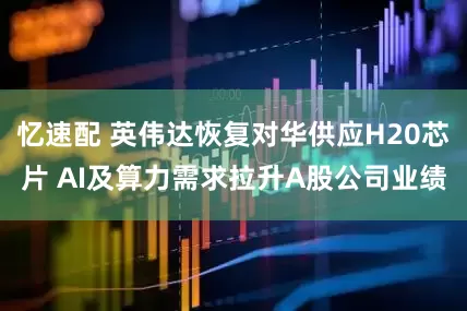 忆速配 英伟达恢复对华供应H20芯片 AI及算力需求拉升A股公司业绩