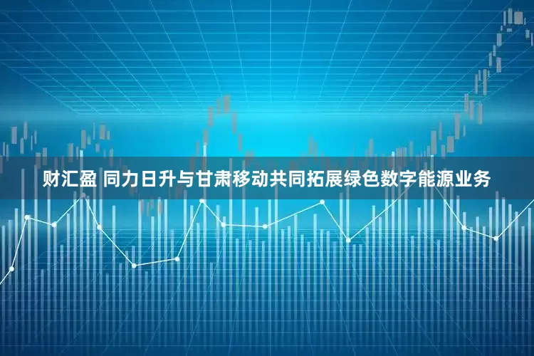 财汇盈 同力日升与甘肃移动共同拓展绿色数字能源业务