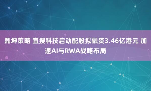鼎坤策略 宜搜科技启动配股拟融资3.46亿港元 加速AI与RWA战略布局