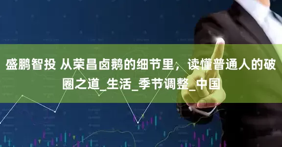 盛鹏智投 从荣昌卤鹅的细节里，读懂普通人的破圈之道_生活_季节调整_中国