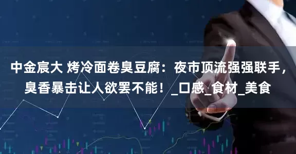 中金宸大 烤冷面卷臭豆腐：夜市顶流强强联手，臭香暴击让人欲罢不能！_口感_食材_美食