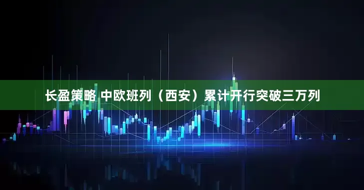 长盈策略 中欧班列（西安）累计开行突破三万列