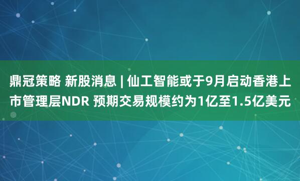 鼎冠策略 新股消息 | 仙工智能或于9月启动香港上市管理层NDR 预期交易规模约为1亿至1.5亿美元