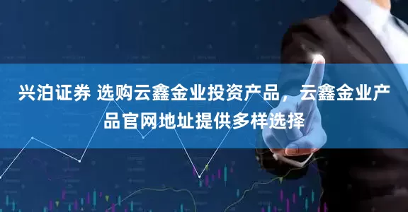 兴泊证券 选购云鑫金业投资产品，云鑫金业产品官网地址提供多样选择