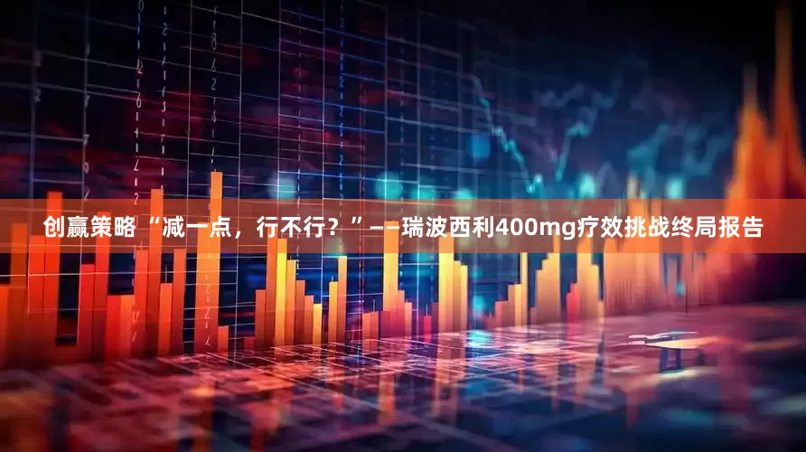 创赢策略 “减一点，行不行？”——瑞波西利400mg疗效挑战终局报告