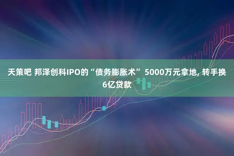 天策吧 邦泽创科IPO的“债务膨胀术” 5000万元拿地, 转手换6亿贷款