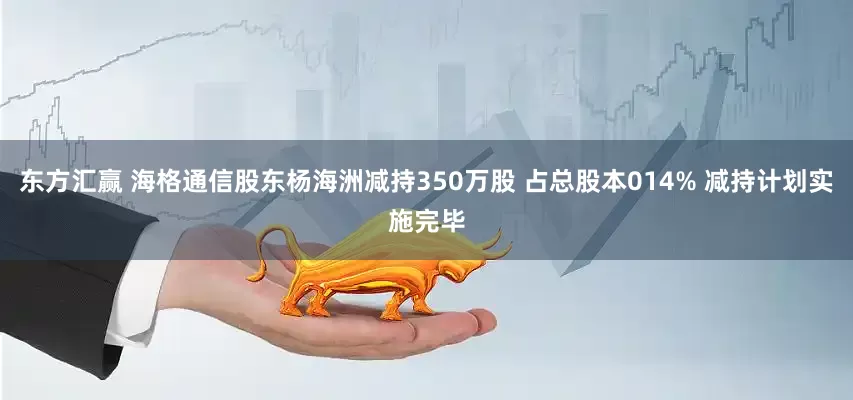 东方汇赢 海格通信股东杨海洲减持350万股 占总股本014% 减持计划实施完毕