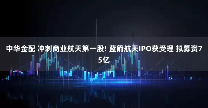 中华金配 冲刺商业航天第一股! 蓝箭航天IPO获受理 拟募资75亿