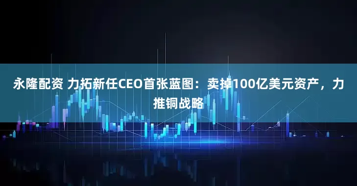 永隆配资 力拓新任CEO首张蓝图：卖掉100亿美元资产，力推铜战略