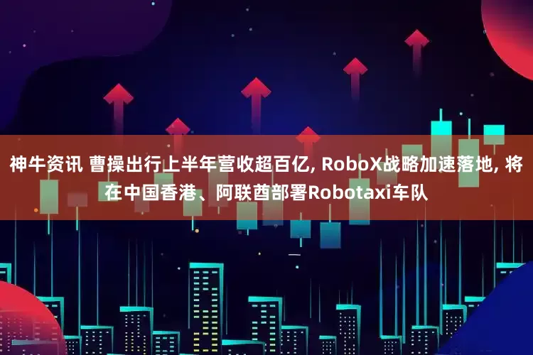 神牛资讯 曹操出行上半年营收超百亿, RoboX战略加速落地, 将在中国香港、阿联酋部署Robotaxi车队